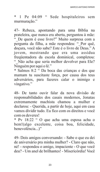 * 1 Pe 04:09 “ Sede hospitaleiros sem
murmuração.'’
47- Rebeca, apontando para uma Bíblia na
prateleira, que nunca era aberta, perguntou à mãe:
“_De quem é esse livro?” Muito surpresa com a
pergunta da filha, a mãe respondeu: “_Por quê,
doçura, você não sabe? Este é o livro de Deus.” A
jovem, mostrando que era uma assídua
freqüentadora da escola dominical, completou:
“_Não acha que seria melhor devolver para Ele?
Ninguémpor aquio lê.”
* Salmos 8:2 “ Da boca das crianças e dos que
mamam tu suscitaste força, por causa dos teus
adversários, para fazeres calar o inimigo e
vingativo.”
48- De tanto ouvir falar da nova divisão de
responsabilidades dos casais modernos, Jonatas
extremamente machista chamou a mulher e
declarou: - Querida, a partir de hoje, aqui em casa
vamos dividir tudo. Eu fico com os direitos e você
comos deveres!
* Pv 18:22 “ O que acha uma esposa acha o
bem!(algo excelente, coisa boa, felicidade,
benevolência...)”
49- Dois amigos conversando: - Sabe o que eu dei
de aniversário pra minha mulher? - Claro que não,
né! - respondeu o amigo, impaciente - O que você
deu? - Um anel de brilhantes! - Misericórdia! Você
MARCO ANTONIO RIPARI
23
 