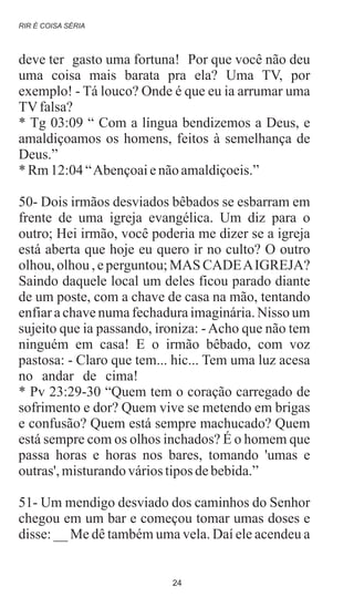 deve ter gasto uma fortuna! Por que você não deu
uma coisa mais barata pra ela? Uma TV, por
exemplo! - Tá louco? Onde é que eu ia arrumar uma
TVfalsa?
* Tg 03:09 “ Com a língua bendizemos a Deus, e
amaldiçoamos os homens, feitos à semelhança de
Deus.”
* Rm12:04“Abençoaienãoamaldiçoeis.”
50- Dois irmãos desviados bêbados se esbarram em
frente de uma igreja evangélica. Um diz para o
outro; Hei irmão, você poderia me dizer se a igreja
está aberta que hoje eu quero ir no culto? O outro
olhou, olhou , e perguntou; MAS CADEAIGREJA?
Saindo daquele local um deles ficou parado diante
de um poste, com a chave de casa na mão, tentando
enfiar a chave numa fechadura imaginária. Nisso um
sujeito que ia passando, ironiza: -Acho que não tem
ninguém em casa! E o irmão bêbado, com voz
pastosa: - Claro que tem... hic... Tem uma luz acesa
no andar de cima!
* Pv 23:29-30 “Quem tem o coração carregado de
sofrimento e dor? Quem vive se metendo em brigas
e confusão? Quem está sempre machucado? Quem
está sempre com os olhos inchados? É o homem que
passa horas e horas nos bares, tomando 'umas e
outras', misturandováriostiposdebebida.”
51- Um mendigo desviado dos caminhos do Senhor
chegou em um bar e começou tomar umas doses e
disse: __ Me dê também uma vela. Daí ele acendeu a
.
RIR É COISA SÉRIA
24
 