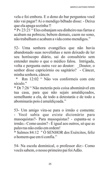vela e foi embora. E o dono do bar perguntou você
não vai pagar? Ai o mendigo bêbado disse: - Deixa
queelaapagasozinha!!
* Pv 23:21 “ Eles esbanjam seu dinheiro nas farras e
acabam na pobreza; bebem demais, caem no sono,
nãotrabalhameacabamavidacomomendigos.”
52- Uma senhora evangélica que não havia
abandonado suas novelinhas e nem deixado de ler
seu horóscopo diário, sai do consultório sem
entender muito o que o médico falou. Intrigada,
volta e pergunta outra vez ao doutor: _Doutor, o
senhor disse capricórnio ou sagitário? - Câncer,
minhasenhora,câncer.
* Rm 12:02 “ Não vos conformeis com este
século.''
* Dt 7:26 “ Não meterás pois coisa abominável em
tua casa, para que não sejais amaldiçoados,
semelhante a ela, de todo a detestarás e de todo a
abominaráspois éamaldiçoada.”
53- Um amigo vira-se para o irmão e comenta:
- Você sabia que existe dicionário para
masoquistas?- Para masoquistas? - espanta-se o
irmão.- Como assim? - É igual aos outros, só que as
palavrasnãoestãoemordem!
* Salmos 84:12 '' Ó SENHOR dos Exércitos, feliz
ohomemqueemticonfia.'’
54- Na escola dominical, o professor diz:- Como
vocêssabem,onosso primeiropaifoiAdão.
MARCO ANTONIO RIPARI
25
 