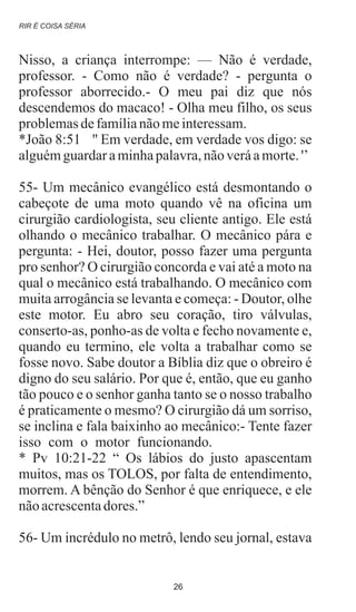 Nisso, a criança interrompe: — Não é verdade,
professor. - Como não é verdade? - pergunta o
professor aborrecido.- O meu pai diz que nós
descendemos do macaco! - Olha meu filho, os seus
problemasdefamílianãomeinteressam.
*João 8:51 '' Em verdade, em verdade vos digo: se
alguémguardaraminhapalavra,nãoveráamorte.'’
55- Um mecânico evangélico está desmontando o
cabeçote de uma moto quando vê na oficina um
cirurgião cardiologista, seu cliente antigo. Ele está
olhando o mecânico trabalhar. O mecânico pára e
pergunta: - Hei, doutor, posso fazer uma pergunta
pro senhor? O cirurgião concorda e vai até a moto na
qual o mecânico está trabalhando. O mecânico com
muita arrogância se levanta e começa: - Doutor, olhe
este motor. Eu abro seu coração, tiro válvulas,
conserto-as, ponho-as de volta e fecho novamente e,
quando eu termino, ele volta a trabalhar como se
fosse novo. Sabe doutor a Bíblia diz que o obreiro é
digno do seu salário. Por que é, então, que eu ganho
tão pouco e o senhor ganha tanto se o nosso trabalho
é praticamente o mesmo? O cirurgião dá um sorriso,
se inclina e fala baixinho ao mecânico:- Tente fazer
isso com o motor funcionando.
* Pv 10:21-22 “ Os lábios do justo apascentam
muitos, mas os TOLOS, por falta de entendimento,
morrem. A bênção do Senhor é que enriquece, e ele
nãoacrescentadores.”
56- Um incrédulo no metrô, lendo seu jornal, estava
.
RIR É COISA SÉRIA
26
 