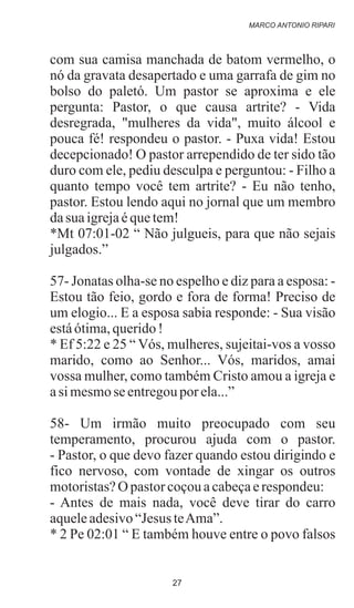 com sua camisa manchada de batom vermelho, o
nó da gravata desapertado e uma garrafa de gim no
bolso do paletó. Um pastor se aproxima e ele
pergunta: Pastor, o que causa artrite? - Vida
desregrada, "mulheres da vida", muito álcool e
pouca fé! respondeu o pastor. - Puxa vida! Estou
decepcionado! O pastor arrependido de ter sido tão
duro com ele, pediu desculpa e perguntou: - Filho a
quanto tempo você tem artrite? - Eu não tenho,
pastor. Estou lendo aqui no jornal que um membro
dasua igrejaéquetem!
*Mt 07:01-02 “ Não julgueis, para que não sejais
julgados.”
57- Jonatas olha-se no espelho e diz para a esposa: -
Estou tão feio, gordo e fora de forma! Preciso de
um elogio... E a esposa sabia responde: - Sua visão
estáótima,querido!
* Ef 5:22 e 25 “ Vós, mulheres, sujeitai-vos a vosso
marido, como ao Senhor... Vós, maridos, amai
vossa mulher, como também Cristo amou a igreja e
asi mesmose entregouporela...”
58- Um irmão muito preocupado com seu
temperamento, procurou ajuda com o pastor.
- Pastor, o que devo fazer quando estou dirigindo e
fico nervoso, com vontade de xingar os outros
motoristas?O pastorcoçouacabeçaerespondeu:
- Antes de mais nada, você deve tirar do carro
aqueleadesivo“Jesus teAma”.
* 2 Pe 02:01 “ E também houve entre o povo falsos
MARCO ANTONIO RIPARI
27
 