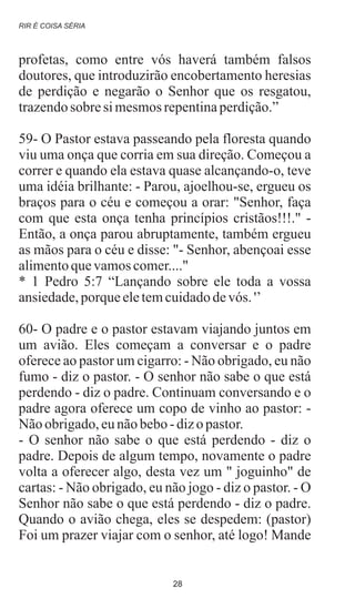 profetas, como entre vós haverá também falsos
doutores, que introduzirão encobertamento heresias
de perdição e negarão o Senhor que os resgatou,
trazendosobre si mesmosrepentinaperdição.”
59- O Pastor estava passeando pela floresta quando
viu uma onça que corria em sua direção. Começou a
correr e quando ela estava quase alcançando-o, teve
uma idéia brilhante: - Parou, ajoelhou-se, ergueu os
braços para o céu e começou a orar: "Senhor, faça
com que esta onça tenha princípios cristãos!!!." -
Então, a onça parou abruptamente, também ergueu
as mãos para o céu e disse: "- Senhor, abençoai esse
alimentoquevamoscomer...."
* 1 Pedro 5:7 “Lançando sobre ele toda a vossa
ansiedade,porqueeletemcuidadodevós. '’
60- O padre e o pastor estavam viajando juntos em
um avião. Eles começam a conversar e o padre
oferece ao pastor um cigarro: - Não obrigado, eu não
fumo - diz o pastor. - O senhor não sabe o que está
perdendo - diz o padre. Continuam conversando e o
padre agora oferece um copo de vinho ao pastor: -
Nãoobrigado,eunãobebo-dizopastor.
- O senhor não sabe o que está perdendo - diz o
padre. Depois de algum tempo, novamente o padre
volta a oferecer algo, desta vez um " joguinho" de
cartas: - Não obrigado, eu não jogo - diz o pastor. - O
Senhor não sabe o que está perdendo - diz o padre.
Quando o avião chega, eles se despedem: (pastor)
Foi um prazer viajar com o senhor, até logo! Mande
RIR É COISA SÉRIA
28
 
