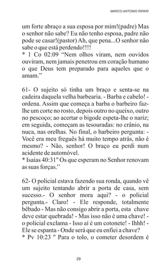 um forte abraço a sua esposa por mim!(padre) Mas
o senhor não sabe? Eu não tenho esposa, padre não
pode se casar!(pastor)Ah, que pena...O senhor não
sabeoqueestáperdendo!!!!
* 1 Co 02:09 “Nem olhos viram, nem ouvidos
ouviram, nem jamais penetrou em coração humano
o que Deus tem preparado para aqueles que o
amam.”
61- O sujeito só tinha um braço e senta-se na
cadeira daquela velha barbearia. - Barba e cabelo! -
ordena. Assim que começa a barba o barbeiro faz-
lhe um corte no rosto, depois outro no queixo, outro
no pescoço; ao acertar o bigode espeta-lhe o nariz;
em seguida, começam as tesouradas: no crânio, na
nuca, nas orelhas. No final, o barbeiro pergunta: -
Você era meu freguês há muito tempo atrás, não é
mesmo? - Não, senhor! O braço eu perdi num
acidentedeautomóvel.
* Isaías 40:31'' Os que esperam no Senhor renovam
assuas forças.'’
62- O policial estava fazendo sua ronda, quando vê
um sujeito tentando abrir a porta de casa, sem
sucesso.- O senhor mora aqui? - o policial
pergunta.- Claro! - Ele responde, totalmente
bêbado - Mas não consigo abrir a porta, esta chave
deve estar quebrada! - Mas isso não é uma chave! -
o policial exclama - Isso aí é um cotonete! - Ihhh! -
Elese espanta- Ondeseráqueeuenfieiachave?
* Pv 10:23 '' Para o tolo, o cometer desordem é
MARCO ANTONIO RIPARI
29
 
