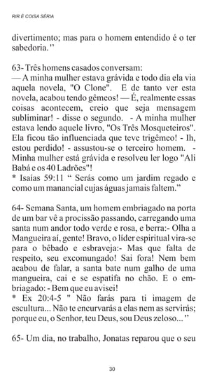 divertimento; mas para o homem entendido é o ter
sabedoria.'’
63-Trêshomenscasadosconversam:
— A minha mulher estava grávida e todo dia ela via
aquela novela, "O Clone". E de tanto ver esta
novela, acabou tendo gêmeos! — É, realmente essas
coisas acontecem, creio que seja mensagem
subliminar! - disse o segundo. - A minha mulher
estava lendo aquele livro, "Os Três Mosqueteiros".
Ela ficou tão influenciada que teve trigêmeo! - Ih,
estou perdido! - assustou-se o terceiro homem. -
Minha mulher está grávida e resolveu ler logo "Ali
Babáeos 40 Ladrões"!
* Isaías 59:11 “ Serás como um jardim regado e
comoummanancialcujaságuasjamaisfaltem.”
64- Semana Santa, um homem embriagado na porta
de um bar vê a procissão passando, carregando uma
santa num andor todo verde e rosa, e berra:- Olha a
Mangueira aí, gente! Bravo, o líder espiritual vira-se
para o bêbado e esbraveja:- Mas que falta de
respeito, seu excomungado! Sai fora! Nem bem
acabou de falar, a santa bate num galho de uma
mangueira, cai e se espatifa no chão. E o em-
briagado:-Bemqueeuavisei!
* Ex 20:4-5 '' Não farás para ti imagem de
escultura... Não te encurvarás a elas nem as servirás;
porqueeu,o Senhor,teuDeus, sou Deus zeloso...'’
65- Um dia, no trabalho, Jonatas reparou que o seu
RIR É COISA SÉRIA
30
 