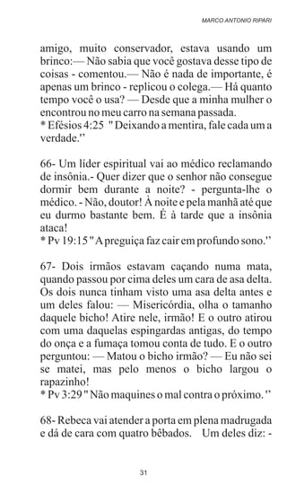 amigo, muito conservador, estava usando um
brinco:— Não sabia que você gostava desse tipo de
coisas - comentou.— Não é nada de importante, é
apenas um brinco - replicou o colega.— Há quanto
tempo você o usa? — Desde que a minha mulher o
encontrounomeucarronasemanapassada.
* Efésios 4:25 '' Deixando a mentira, fale cada um a
verdade.'’
66- Um líder espiritual vai ao médico reclamando
de insônia.- Quer dizer que o senhor não consegue
dormir bem durante a noite? - pergunta-lhe o
médico. - Não, doutor! À noite e pela manhã até que
eu durmo bastante bem. É à tarde que a insônia
ataca!
*Pv 19:15''Apreguiçafazcairemprofundo sono.'’
67- Dois irmãos estavam caçando numa mata,
quando passou por cima deles um cara de asa delta.
Os dois nunca tinham visto uma asa delta antes e
um deles falou: — Misericórdia, olha o tamanho
daquele bicho! Atire nele, irmão! E o outro atirou
com uma daquelas espingardas antigas, do tempo
do onça e a fumaça tomou conta de tudo. E o outro
perguntou: — Matou o bicho irmão? — Eu não sei
se matei, mas pelo menos o bicho largou o
rapazinho!
*Pv 3:29'' Nãomaquineso malcontrao próximo.'’
68- Rebeca vai atender a porta em plena madrugada
e dá de cara com quatro bêbados. Um deles diz: -
MARCO ANTONIO RIPARI
31
 