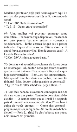 Madame, por favor, veja qual de nós quatro aqui é o
seu marido, porque os outros três estão morrendo de
sono!
* 1 Co1:20'' Ondeestáosábio?'’
*Tg3:13“Quementrevós ésábio?'’
69- Uma mulher vai procurar emprego como
doméstica.- Tenho uma vaga disponível, mas tem de
ser uma pessoa bastante estável - comenta a
selecionadora. - Tenho certeza de que sou a pessoa
indicada. Fiquei doze anos na última casa! - 12
anos? Puxa, que maravilha! E onde era essa casa? -A
CasadeDetenção,dona!
* 2 Co12:9''Aminhagraçatebasta.'’
70- Jonatas vai ao médico reclamar de fortes dores
no estômago: - Ai, doutor, acho que foram as ostras
que eu comi ontem.- Elas estavam frescas? - quis
logo saber o médico. - Bem... eu não tenho certeza. -
Mas quando o senhor abriu as conchas, que cor elas
tinham?-Mas, doutor,tinhaqueabriras conchas?!
*Tg1:5'' Setefaltarsabedoria,peçaaDeus...'’
71- Um ateu bêbado, está cambaleando pela rua e dá
de cara com um pastor. Tentando conscientizá-lo,
ele diz: — O senhor sabia que o Brasil é o segundo
país do mundo em consumo de álcool? — Isso é
culpa de vocês crentes! — Como dos crentes? -
pergunta o pastor, indignado – Se crentes não bebem
álcool! — Pois é... (hic) Se eles bebesse um pouco
nóis tavaeraemprimeiro!
RIR É COISA SÉRIA
32
 