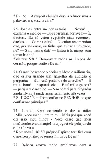 * Pv 15:1 '' A resposta branda desvia o furor, mas a
palavradura,suscitaaira.'’
72- Jonatas entra no consultório. — Nossa! —
exclama o médico — Que aparência horrível!— É,
doutor... Eu só estou seguindo suas recomen-
dações... — Como assim? — O senhor recomendou
que, pra me curar, eu tinha que evitar a umidade,
né? — Sim, mas e daí? — Estou três meses sem
tomarbanho!
*Mateus 5:8 '' Bem-aventurados os limpos de
coração,porqueverãoaDeus.'’
73- O médico atende o paciente idoso e milionário,
que estava usando um aparelho de audição e
pergunta: — E aí, está gostando do aparelho? — É
muito bom! — responde ele. — E a família gostou?
— pergunta o médico. — Não contei para ninguém
ainda...Mas jámudeimeutestamentotrêsvezes!
* Sl 118:8 '' É melhor confiar no SENHOR do que
confiarnos príncipes.'’
74- Jonatas vem correndo e diz à mãe:
- Mãe, você mentiu pra mim! - Mais por que você
diz isso meu filho? - Você disse que meu
irmãozinho era um anjo!! Eu joguei ele pela janela
eelenãovoou...
* Romanos 8: 16 ''O próprio Espírito testifica com
onosso espíritoquesomos filhosdeDeus.”
75- Rebeca estava tendo problemas com a
MARCO ANTONIO RIPARI
33
 