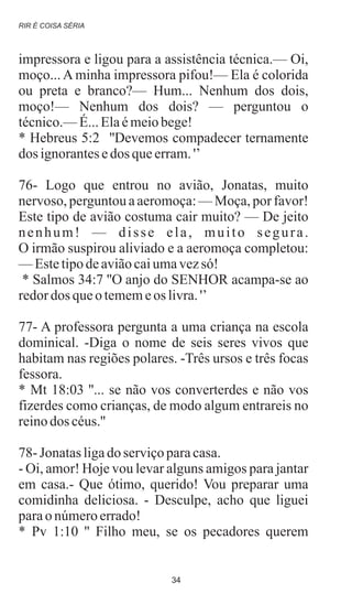 impressora e ligou para a assistência técnica.— Oi,
moço... A minha impressora pifou!— Ela é colorida
ou preta e branco?— Hum... Nenhum dos dois,
moço!— Nenhum dos dois? — perguntou o
técnico.—É...Elaémeiobege!
* Hebreus 5:2 ''Devemos compadecer ternamente
dos ignorantesedos queerram.'’
76- Logo que entrou no avião, Jonatas, muito
nervoso, perguntou a aeromoça: — Moça, por favor!
Este tipo de avião costuma cair muito? — De jeito
nenhum! — disse ela, muito segura.
O irmão suspirou aliviado e a aeromoça completou:
—Estetipodeaviãocaiumavezsó!
* Salmos 34:7 ''O anjo do SENHOR acampa-se ao
redordos queotememeos livra.'’
77- A professora pergunta a uma criança na escola
dominical. -Diga o nome de seis seres vivos que
habitam nas regiões polares. -Três ursos e três focas
fessora.
* Mt 18:03 ''... se não vos converterdes e não vos
fizerdes como crianças, de modo algum entrareis no
reinodos céus.''
78- Jonatasligado serviçoparacasa.
- Oi, amor! Hoje vou levar alguns amigos para jantar
em casa.- Que ótimo, querido! Vou preparar uma
comidinha deliciosa. - Desculpe, acho que liguei
parao númeroerrado!
* Pv 1:10 '' Filho meu, se os pecadores querem
RIR É COISA SÉRIA
34
 
