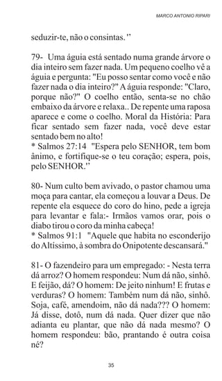 seduzir-te,nãoo consintas.'’
79- Uma águia está sentado numa grande árvore o
dia inteiro sem fazer nada. Um pequeno coelho vê a
águia e pergunta: "Eu posso sentar como você e não
fazer nada o dia inteiro?"Aáguia responde: "Claro,
porque não?" O coelho então, senta-se no chão
embaixo da árvore e relaxa.. De repente uma raposa
aparece e come o coelho. Moral da História: Para
ficar sentado sem fazer nada, você deve estar
sentadobemnoalto!
* Salmos 27:14 ''Espera pelo SENHOR, tem bom
ânimo, e fortifique-se o teu coração; espera, pois,
peloSENHOR.'’
80- Num culto bem avivado, o pastor chamou uma
moça para cantar, ela começou a louvar a Deus. De
repente ela esquece do coro do hino, pede a igreja
para levantar e fala:- Irmãos vamos orar, pois o
diabotirouocorodaminhacabeça!
* Salmos 91:1 ''Aquele que habita no esconderijo
doAltíssimo,àsombradoOnipotentedescansará.''
81- O fazendeiro para um empregado: - Nesta terra
dá arroz? O homem respondeu: Num dá não, sinhô.
E feijão, dá? O homem: De jeito ninhum! E frutas e
verduras? O homem: Também num dá não, sinhô.
Soja, café, amendoim, não dá nada??? O homem:
Já disse, dotô, num dá nada. Quer dizer que não
adianta eu plantar, que não dá nada mesmo? O
homem respondeu: bão, prantando é outra coisa
né?
MARCO ANTONIO RIPARI
35
 
