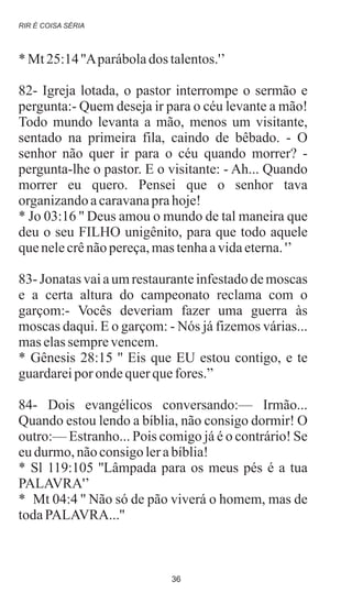 * Mt 25:14''Aparábolados talentos.'’
82- Igreja lotada, o pastor interrompe o sermão e
pergunta:- Quem deseja ir para o céu levante a mão!
Todo mundo levanta a mão, menos um visitante,
sentado na primeira fila, caindo de bêbado. - O
senhor não quer ir para o céu quando morrer? -
pergunta-lhe o pastor. E o visitante: - Ah... Quando
morrer eu quero. Pensei que o senhor tava
organizandoacaravanaprahoje!
* Jo 03:16 '' Deus amou o mundo de tal maneira que
deu o seu FILHO unigênito, para que todo aquele
quenelecrênãopereça,mastenhaavidaeterna.'’
83- Jonatas vai a um restaurante infestado de moscas
e a certa altura do campeonato reclama com o
garçom:- Vocês deveriam fazer uma guerra às
moscas daqui. E o garçom: - Nós já fizemos várias...
maselassemprevencem.
* Gênesis 28:15 '' Eis que EU estou contigo, e te
guardareiporondequerquefores.”
84- Dois evangélicos conversando:— Irmão...
Quando estou lendo a bíblia, não consigo dormir! O
outro:— Estranho... Pois comigo já é o contrário! Se
eudurmo,nãoconsigolerabíblia!
* Sl 119:105 ''Lâmpada para os meus pés é a tua
PALAVRA'’
* Mt 04:4 '' Não só de pão viverá o homem, mas de
todaPALAVRA...''
RIR É COISA SÉRIA
36
 