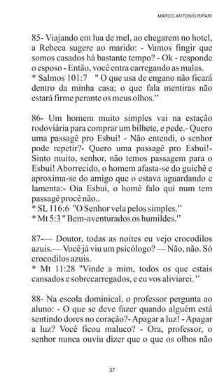 85- Viajando em lua de mel, ao chegarem no hotel,
a Rebeca sugere ao marido: - Vamos fingir que
somos casados há bastante tempo? - Ok - responde
o esposo -Então,vocêentracarregandoasmalas.
* Salmos 101:7 '' O que usa de engano não ficará
dentro da minha casa; o que fala mentiras não
estaráfirmeperanteos meusolhos.'’
86- Um homem muito simples vai na estação
rodoviária para comprar um bilhete, e pede.- Quero
uma passagê pro Esbuí! - Não entendi, o senhor
pode repetir?- Quero uma passagê pro Esbuí!-
Sinto muito, senhor, não temos passagem para o
Esbuí! Aborrecido, o homem afasta-se do guichê e
aproxima-se do amigo que o estava aguardando e
lamenta:- Oia Esbuí, o homê falo qui num tem
passagêprocênão..
* SL116:6 ''O Senhorvelapelossimples.'’
* Mt5:3'' Bem-aventuradosos humildes.'’
87-— Doutor, todas as noites eu vejo crocodilos
azuis.—Você já viu um psicólogo? — Não, não. Só
crocodilosazuis.
* Mt 11:28 ''Vinde a mim, todos os que estais
cansadosesobrecarregados,eeuvos aliviarei.'’
88- Na escola dominical, o professor pergunta ao
aluno: - O que se deve fazer quando alguém está
sentindo dores no coração?-Apagar a luz! -Apagar
a luz? Você ficou maluco? - Ora, professor, o
senhor nunca ouviu dizer que o que os olhos não
MARCO ANTONIO RIPARI
37
 