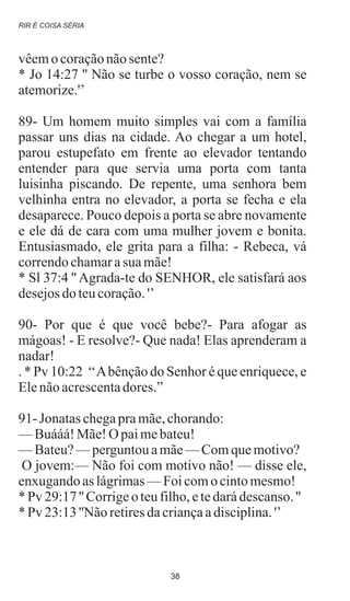 vêemocoraçãonãosente?
* Jo 14:27 '' Não se turbe o vosso coração, nem se
atemorize.'’
89- Um homem muito simples vai com a família
passar uns dias na cidade. Ao chegar a um hotel,
parou estupefato em frente ao elevador tentando
entender para que servia uma porta com tanta
luisinha piscando. De repente, uma senhora bem
velhinha entra no elevador, a porta se fecha e ela
desaparece. Pouco depois a porta se abre novamente
e ele dá de cara com uma mulher jovem e bonita.
Entusiasmado, ele grita para a filha: - Rebeca, vá
correndochamarasua mãe!
* Sl 37:4 '' Agrada-te do SENHOR, ele satisfará aos
desejosdo teucoração.'’
90- Por que é que você bebe?- Para afogar as
mágoas! - E resolve?- Que nada! Elas aprenderam a
nadar!
. * Pv 10:22 “Abênção do Senhor é que enriquece, e
Elenãoacrescentadores.”
91- Jonataschegapramãe,chorando:
—Buááá!Mãe!O paimebateu!
—Bateu?—perguntouamãe—Comquemotivo?
O jovem:— Não foi com motivo não! — disse ele,
enxugandoas lágrimas—Foicomocintomesmo!
* Pv 29:17'' Corrigeoteufilho,etedarádescanso.''
* Pv 23:13''Não retiresdacriançaadisciplina.'’
.
RIR É COISA SÉRIA
38
 