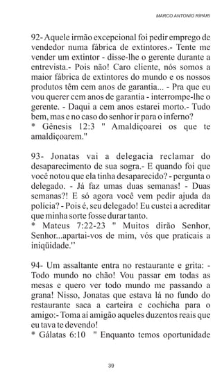 92-Aquele irmão excepcional foi pedir emprego de
vendedor numa fábrica de extintores.- Tente me
vender um extintor - disse-lhe o gerente durante a
entrevista.- Pois não! Caro cliente, nós somos a
maior fábrica de extintores do mundo e os nossos
produtos têm cem anos de garantia... - Pra que eu
vou querer cem anos de garantia - interrompe-lhe o
gerente. - Daqui a cem anos estarei morto.- Tudo
bem,maseno casodo senhor irparao inferno?
* Gênesis 12:3 '' Amaldiçoarei os que te
amaldiçoarem.''
93- Jonatas vai a delegacia reclamar do
desaparecimento de sua sogra.- E quando foi que
você notou que ela tinha desaparecido? - pergunta o
delegado. - Já faz umas duas semanas! - Duas
semanas?! E só agora você vem pedir ajuda da
polícia? - Pois é, seu delegado! Eu custei a acreditar
queminhasortefosse durartanto.
* Mateus 7:22-23 '' Muitos dirão Senhor,
Senhor...apartai-vos de mim, vós que praticais a
iniqüidade.'’
94- Um assaltante entra no restaurante e grita: -
Todo mundo no chão! Vou passar em todas as
mesas e quero ver todo mundo me passando a
grana! Nisso, Jonatas que estava lá no fundo do
restaurante saca a carteira e cochicha para o
amigo:-Toma aí amigão aqueles duzentos reais que
eutavatedevendo!
* Gálatas 6:10 '' Enquanto temos oportunidade
MARCO ANTONIO RIPARI
39
 