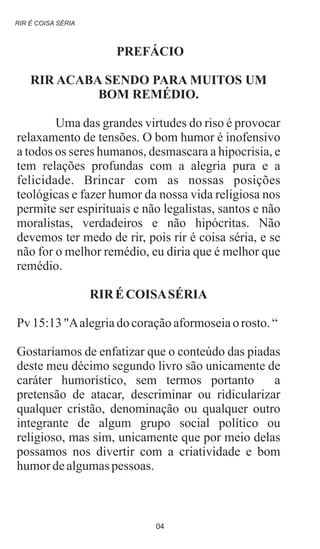 PREFÁCIO
RIR ACABA SENDO PARA MUITOS UM
BOM REMÉDIO.
Uma das grandes virtudes do riso é provocar
relaxamento de tensões. O bom humor é inofensivo
a todos os seres humanos, desmascara a hipocrisia, e
tem relações profundas com a alegria pura e a
felicidade. Brincar com as nossas posições
teológicas e fazer humor da nossa vida religiosa nos
permite ser espirituais e não legalistas, santos e não
moralistas, verdadeiros e não hipócritas. Não
devemos ter medo de rir, pois rir é coisa séria, e se
não for o melhor remédio, eu diria que é melhor que
remédio.
RIR ÉCOISASÉRIA
Pv 15:13"Aalegriado coraçãoaformoseiao rosto. “
Gostaríamos de enfatizar que o conteúdo das piadas
deste meu décimo segundo livro são unicamente de
caráter humorístico, sem termos portanto a
pretensão de atacar, descriminar ou ridicularizar
qualquer cristão, denominação ou qualquer outro
integrante de algum grupo social político ou
religioso, mas sim, unicamente que por meio delas
possamos nos divertir com a criatividade e bom
humordealgumaspessoas.
RIR É COISA SÉRIA
04
 