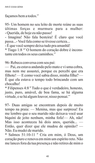 façamosbematodos.'’
95- Um homem no seu leito de morte reúne as suas
últimas forças e murmura para a mulher:
-Querida,dehojeeunãopasso!
- Imagina! Não fala besteira! É claro que você
passa...-Vocêfalacomosetivessecerteza...
-Équevocêsempredeixatudopraamanhã!
* Tiago 1:8 “' O homem do coração dobre é incons-
tanteemtodos os seus caminhos.'’
96- Rebecaconversacomseu pai:
— Pai, eu estava andando pelo mato e vi uma cobra,
mas nem me assustei, porque eu percebi que era
filhote! — E como você sabia disso, minha filha? —
É que ela estava o tempo todo brincando com um
chocalho!
* Filipenses 4:8 '' Tudo o que é verdadeiro, honesto,
justo, puro, amável, de boa fama, se há alguma
virtude,eseháalgumlouvor,nisso pensai.'’
97- Duas amigas se encontram depois de muito
tempo na praia: — Menina, mas que surpresa! Eu
me lembro que o seu marido não deixava você usar
biquíni de jeito nenhum, minha fofa!— Ah, não!
Mas isso aconteceu há dois anos, querida... —
Então, quer dizer que ele mudou de opinião? —
Não.Eumudeidemarido.
* Salmos 51:10-11 '' Cria em mim, ó Deus, um
coração puro e renova em mim um espírito reto. Não
me lances fora da tua presença e não retires de mim o
RIR É COISA SÉRIA
40
 