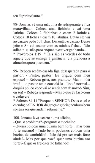teuEspíritoSanto.'’
98- Jonatas vê uma máquina de refrigerante e fica
maravilhado. Coloca uma fichinha e cai uma
latinha. Coloca 2 fichinhas e caem 2 latinhas.
Coloca 10 fichas e caem 10 latinhas. Então ele vai
ao caixa e pede 50 fichas. Diz então o caixa:- Desse
jeito o Sr. vai acabar com as minhas fichas.- Não
adianta,eunãoparoenquantoestiverganhando...
* Provérbios 1:19 '' Tais são as veredas de todo
aquele que se entrega à ganância; ela prenderá a
almados queapossuem. '’
99- Rebeca recém-casada liga desesperada para o
pastor: - Pastor, pastor! Eu briguei com meu
esposo! – Rebeca grita, aos prantos.- Mas minha
irmã! – o pastor tenta consolá-la - Isso é normal...
daqui a pouco você vai se sentir bem de novo!- Sim,
eu sei! – Rebeca responde - Mas o que eu faço com
ocadáver?
* Salmos 84:11 ''Porque o SENHOR Deus é sol e
escudo; o SENHOR dá graça e glória; nenhum bem
sonegaaosqueandamretamente.'’
100-Jonataslevaocarronumaoficina.
-Qualoproblema?-perguntaomecânico.
- Queria colocar uma buzina bem forte... mas bem
forte mesmo! - Tudo bem, podemos colocar uma
buzina de caminhão! - Não dá pra ser mais forte
ainda?- Mas por que você quer uma buzina tão
forte?-Équeos freiosestãofalhando!
MARCO ANTONIO RIPARI
41
 