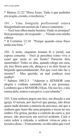 * Mateus 21:22 ''Disse Jesus: Tudo o que pedirdes
emoração,crendo,o recebereis.''
101 - Uma fotógrafa profissional estava
fotografandoummeninode5anosecomentou:
— Você tem olhos muito bonitos. Onde os arranjou?
Sem pestanejar, ele responde: — Vieram com minha
cabeça.
* II Coríntios 12:10 ''Porque quando estou fraco
entãosou forte.''
102- À noite, enquanto Jonatas lê o jornal, sua
esposa comenta: - Você já percebeu como vive o
casal que mora aí em frente? Parecem dois
namorados! Todos os dias, quando chega em casa,
ele traz flores para ela, abraça-a e os dois ficam se
beijando apaixonadamente. Por que você não faz o
mesmo? - Mas querida, eu mal conheço essa
mulher!
* Salmos 100:2-3 “Adorem o SENHOR com
alegria e venham cantando até a sua presença.
Lembrem que o SENHOR é Deus. Ele nos fez, e nós
somos dele;somos o seupovo,oseurebanho”.
103- Uma senhora pegou um táxi, em direção a sua
igreja. O taxista, por incrível que pareça, não disse
quase nada durante a maioria do percurso, até que a
senhora quis fazer-lhe uma pergunta e tocou no seu
ombro. Ele gritou, perdeu o controle do carro e, por
pouco, não provocou um terrível acidente. Com o
carro sobre a calçada, a senhora virou-se para o
taxista e disse: - Francamente, eu não sabia que você
RIR É COISA SÉRIA
42
 