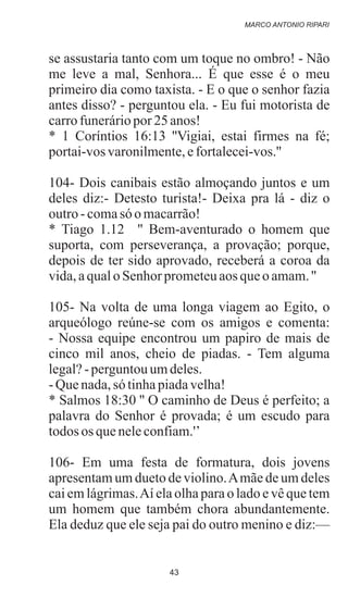 se assustaria tanto com um toque no ombro! - Não
me leve a mal, Senhora... É que esse é o meu
primeiro dia como taxista. - E o que o senhor fazia
antes disso? - perguntou ela. - Eu fui motorista de
carrofuneráriopor 25 anos!
* 1 Coríntios 16:13 ''Vigiai, estai firmes na fé;
portai-vosvaronilmente,efortalecei-vos.''
104- Dois canibais estão almoçando juntos e um
deles diz:- Detesto turista!- Deixa pra lá - diz o
outro-comasó omacarrão!
* Tiago 1.12 '' Bem-aventurado o homem que
suporta, com perseverança, a provação; porque,
depois de ter sido aprovado, receberá a coroa da
vida,aqualo Senhor prometeuaos queo amam.''
105- Na volta de uma longa viagem ao Egito, o
arqueólogo reúne-se com os amigos e comenta:
- Nossa equipe encontrou um papiro de mais de
cinco mil anos, cheio de piadas. - Tem alguma
legal?- perguntouumdeles.
-Quenada,só tinhapiadavelha!
* Salmos 18:30 '' O caminho de Deus é perfeito; a
palavra do Senhor é provada; é um escudo para
todos os queneleconfiam.'’
106- Em uma festa de formatura, dois jovens
apresentam um dueto de violino.Amãe de um deles
cai em lágrimas.Aí ela olha para o lado e vê que tem
um homem que também chora abundantemente.
Ela deduz que ele seja pai do outro menino e diz:—
MARCO ANTONIO RIPARI
43
 