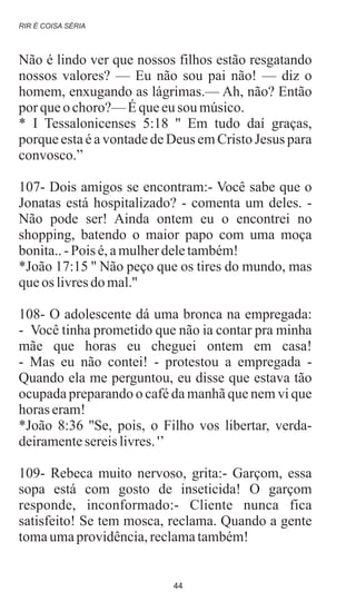 Não é lindo ver que nossos filhos estão resgatando
nossos valores? — Eu não sou pai não! — diz o
homem, enxugando as lágrimas.— Ah, não? Então
por queo choro?—Équeeusou músico.
* I Tessalonicenses 5:18 '' Em tudo daí graças,
porque esta é a vontade de Deus em Cristo Jesus para
convosco.”
107- Dois amigos se encontram:- Você sabe que o
Jonatas está hospitalizado? - comenta um deles. -
Não pode ser! Ainda ontem eu o encontrei no
shopping, batendo o maior papo com uma moça
bonita..-Pois é,amulherdeletambém!
*João 17:15 '' Não peço que os tires do mundo, mas
queos livresdo mal.''
108- O adolescente dá uma bronca na empregada:
- Você tinha prometido que não ia contar pra minha
mãe que horas eu cheguei ontem em casa!
- Mas eu não contei! - protestou a empregada -
Quando ela me perguntou, eu disse que estava tão
ocupada preparando o café da manhã que nem vi que
horas eram!
*João 8:36 ''Se, pois, o Filho vos libertar, verda-
deiramentesereislivres.'’
109- Rebeca muito nervoso, grita:- Garçom, essa
sopa está com gosto de inseticida! O garçom
responde, inconformado:- Cliente nunca fica
satisfeito! Se tem mosca, reclama. Quando a gente
tomaumaprovidência,reclamatambém!
RIR É COISA SÉRIA
44
 