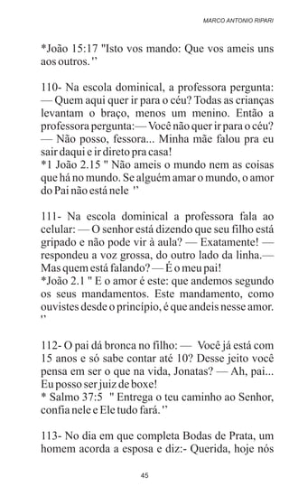 *João 15:17 ''Isto vos mando: Que vos ameis uns
aos outros. '’
110- Na escola dominical, a professora pergunta:
— Quem aqui quer ir para o céu? Todas as crianças
levantam o braço, menos um menino. Então a
professora pergunta:—Vocênãoquerirparaocéu?
— Não posso, fessora... Minha mãe falou pra eu
sairdaquieirdiretopracasa!
*1 João 2.15 '' Não ameis o mundo nem as coisas
que há no mundo. Se alguém amar o mundo, o amor
do Painãoestánele '’
111- Na escola dominical a professora fala ao
celular: — O senhor está dizendo que seu filho está
gripado e não pode vir à aula? — Exatamente! —
respondeu a voz grossa, do outro lado da linha.—
Mas quemestáfalando?—Éo meupai!
*João 2.1 '' E o amor é este: que andemos segundo
os seus mandamentos. Este mandamento, como
ouvistes desde o princípio, é que andeis nesse amor.
'’
112- O pai dá bronca no filho: — Você já está com
15 anos e só sabe contar até 10? Desse jeito você
pensa em ser o que na vida, Jonatas? — Ah, pai...
Euposso serjuizdeboxe!
* Salmo 37:5 '' Entrega o teu caminho ao Senhor,
confianeleeEletudofará.'’
113- No dia em que completa Bodas de Prata, um
homem acorda a esposa e diz:- Querida, hoje nós
MARCO ANTONIO RIPARI
45
 