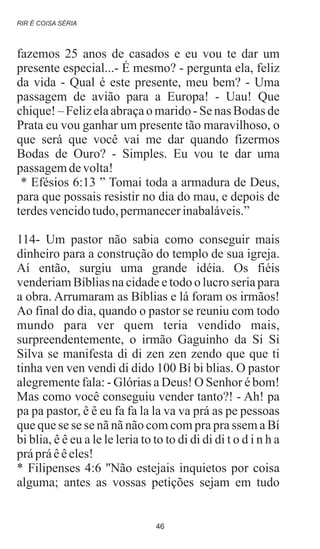 fazemos 25 anos de casados e eu vou te dar um
presente especial...- É mesmo? - pergunta ela, feliz
da vida - Qual é este presente, meu bem? - Uma
passagem de avião para a Europa! - Uau! Que
chique!– Felizelaabraçao marido- Se nas Bodas de
Prata eu vou ganhar um presente tão maravilhoso, o
que será que você vai me dar quando fizermos
Bodas de Ouro? - Simples. Eu vou te dar uma
passagemdevolta!
* Efésios 6:13 ” Tomai toda a armadura de Deus,
para que possais resistir no dia do mau, e depois de
terdesvencidotudo,permanecerinabaláveis.”
114- Um pastor não sabia como conseguir mais
dinheiro para a construção do templo de sua igreja.
Aí então, surgiu uma grande idéia. Os fiéis
venderiam Bíblias na cidade e todo o lucro seria para
a obra. Arrumaram as Bíblias e lá foram os irmãos!
Ao final do dia, quando o pastor se reuniu com todo
mundo para ver quem teria vendido mais,
surpreendentemente, o irmão Gaguinho da Si Si
Silva se manifesta di di zen zen zendo que que ti
tinha ven ven vendi di dido 100 Bí bi blias. O pastor
alegremente fala: - Glórias a Deus! O Senhor é bom!
Mas como você conseguiu vender tanto?! - Ah! pa
pa pa pastor, ê ê eu fa fa la la va va prá as pe pessoas
que que se se se nã nã não com com pra pra ssem a Bí
bi blia, ê ê eu a le le leria to to to di di di di t o d i n h a
prápráêêeles!
* Filipenses 4:6 ''Não estejais inquietos por coisa
alguma; antes as vossas petições sejam em tudo
RIR É COISA SÉRIA
46
 