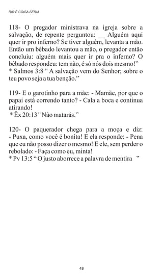 118- O pregador ministrava na igreja sobre a
salvação, de repente perguntou: __ Alguém aqui
quer ir pro inferno? Se tiver alguém, levanta a mão.
Então um bêbado levantou a mão, o pregador então
concluiu: alguém mais quer ir pra o inferno? O
bêbadorespondeu:temnão,ésó nós dois mesmo!”
* Salmos 3:8 '' A salvação vem do Senhor; sobre o
teupovo sejaatuabenção.'’
119- E o garotinho para a mãe: - Mamãe, por que o
papai está correndo tanto? - Cala a boca e continua
atirando!
*Êx20:13'' Nãomatarás.'’
120- O paquerador chega para a moça e diz:
- Puxa, como você é bonita! E ela responde: - Pena
que eu não posso dizer o mesmo! E ele, sem perder o
rebolado:-Façacomoeu,minta!
*Pv 13:5“O justoaborreceapalavradementira ”
RIR É COISA SÉRIA
48
 