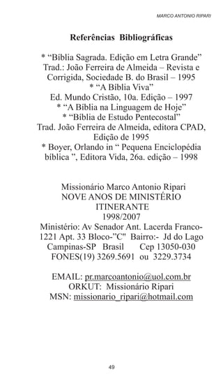 Referências Bibliográficas
* “Bíblia Sagrada. Edição em Letra Grande”
Trad.: João Ferreira de Almeida – Revista e
Corrigida, Sociedade B. do Brasil – 1995
* “A Bíblia Viva”
Ed. Mundo Cristão, 10a. Edição – 1997
* “A Bíblia na Linguagem de Hoje”
* “Bíblia de Estudo Pentecostal”
Trad. João Ferreira de Almeida, editora CPAD,
Edição de 1995
* Boyer, Orlando in “ Pequena Enciclopédia
bíblica ”, Editora Vida, 26a. edição – 1998
Missionário Marco Antonio Ripari
NOVE ANOS DE MINISTÉRIO
ITINERANTE
1998/2007
Ministério: Av Senador Ant. Lacerda Franco-
1221 Apt. 33 Bloco-”C'' Bairro:- Jd do Lago
Campinas-SP Brasil Cep 13050-030
FONES(19) 3269.5691 ou 3229.3734
EMAIL: pr.marcoantonio@uol.com.br
ORKUT: Missionário Ripari
MSN: missionario_ripari@hotmail.com
MARCO ANTONIO RIPARI
49
 