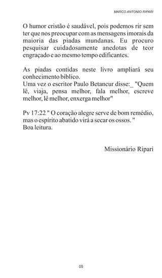 O humor cristão é saudável, pois podemos rir sem
ter que nos preocupar com as mensagens imorais da
maioria das piadas mundanas. Eu procuro
pesquisar cuidadosamente anedotas de teor
engraçadoeaomesmotempoedificantes.
As piadas contidas neste livro ampliará seu
conhecimentobíblico.
Uma vez o escritor Paulo Betancur disse:_ "Quem
lê, viaja, pensa melhor, fala melhor, escreve
melhor,lêmelhor,enxergamelhor"
Pv 17:22 " O coração alegre serve de bom remédio,
maso espíritoabatidoviráasecaros ossos. "
Boaleitura.
Missionário Ripari
MARCO ANTONIO RIPARI
05
 