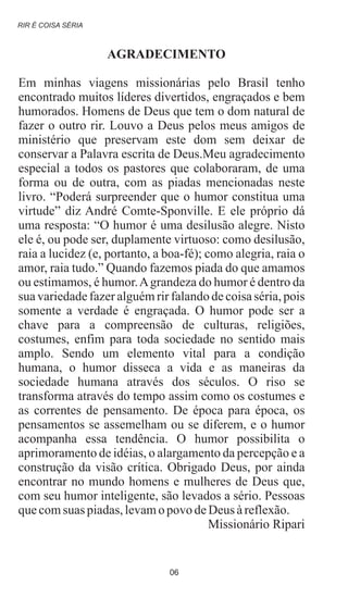 AGRADECIMENTO
Em minhas viagens missionárias pelo Brasil tenho
encontrado muitos líderes divertidos, engraçados e bem
humorados. Homens de Deus que tem o dom natural de
fazer o outro rir. Louvo a Deus pelos meus amigos de
ministério que preservam este dom sem deixar de
conservar a Palavra escrita de Deus.Meu agradecimento
especial a todos os pastores que colaboraram, de uma
forma ou de outra, com as piadas mencionadas neste
livro. “Poderá surpreender que o humor constitua uma
virtude” diz André Comte-Sponville. E ele próprio dá
uma resposta: “O humor é uma desilusão alegre. Nisto
ele é, ou pode ser, duplamente virtuoso: como desilusão,
raia a lucidez (e, portanto, a boa-fé); como alegria, raia o
amor, raia tudo.” Quando fazemos piada do que amamos
ou estimamos, é humor.Agrandeza do humor é dentro da
sua variedade fazer alguém rir falando de coisa séria, pois
somente a verdade é engraçada. O humor pode ser a
chave para a compreensão de culturas, religiões,
costumes, enfim para toda sociedade no sentido mais
amplo. Sendo um elemento vital para a condição
humana, o humor disseca a vida e as maneiras da
sociedade humana através dos séculos. O riso se
transforma através do tempo assim como os costumes e
as correntes de pensamento. De época para época, os
pensamentos se assemelham ou se diferem, e o humor
acompanha essa tendência. O humor possibilita o
aprimoramento de idéias, o alargamento da percepção e a
construção da visão crítica. Obrigado Deus, por ainda
encontrar no mundo homens e mulheres de Deus que,
com seu humor inteligente, são levados a sério. Pessoas
quecomsuas piadas,levamopovo deDeus àreflexão.
Missionário Ripari
RIR É COISA SÉRIA
06
 