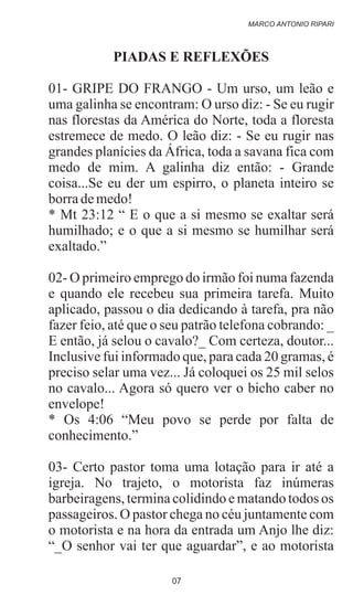PIADAS E REFLEXÕES
01- GRIPE DO FRANGO - Um urso, um leão e
uma galinha se encontram: O urso diz: - Se eu rugir
nas florestas da América do Norte, toda a floresta
estremece de medo. O leão diz: - Se eu rugir nas
grandes planícies da África, toda a savana fica com
medo de mim. A galinha diz então: - Grande
coisa...Se eu der um espirro, o planeta inteiro se
borrademedo!
* Mt 23:12 “ E o que a si mesmo se exaltar será
humilhado; e o que a si mesmo se humilhar será
exaltado.”
02- O primeiro emprego do irmão foi numa fazenda
e quando ele recebeu sua primeira tarefa. Muito
aplicado, passou o dia dedicando à tarefa, pra não
fazer feio, até que o seu patrão telefona cobrando: _
E então, já selou o cavalo?_ Com certeza, doutor...
Inclusive fui informado que, para cada 20 gramas, é
preciso selar uma vez... Já coloquei os 25 mil selos
no cavalo... Agora só quero ver o bicho caber no
envelope!
* Os 4:06 “Meu povo se perde por falta de
conhecimento.”
03- Certo pastor toma uma lotação para ir até a
igreja. No trajeto, o motorista faz inúmeras
barbeiragens, termina colidindo e matando todos os
passageiros. O pastor chega no céu juntamente com
o motorista e na hora da entrada um Anjo lhe diz:
“_O senhor vai ter que aguardar”, e ao motorista
MARCO ANTONIO RIPARI
07
 