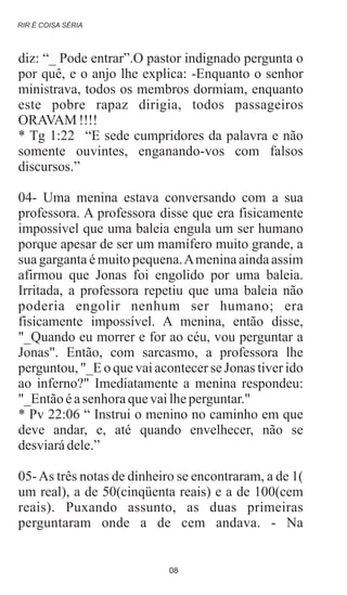 diz: “_ Pode entrar”.O pastor indignado pergunta o
por quê, e o anjo lhe explica: -Enquanto o senhor
ministrava, todos os membros dormiam, enquanto
este pobre rapaz dirigia, todos passageiros
ORAVAM !!!!
* Tg 1:22 “E sede cumpridores da palavra e não
somente ouvintes, enganando-vos com falsos
discursos.”
04- Uma menina estava conversando com a sua
professora. A professora disse que era fisicamente
impossível que uma baleia engula um ser humano
porque apesar de ser um mamífero muito grande, a
sua garganta é muito pequena.Amenina ainda assim
afirmou que Jonas foi engolido por uma baleia.
Irritada, a professora repetiu que uma baleia não
poderia engolir nenhum ser humano; era
fisicamente impossível. A menina, então disse,
"_Quando eu morrer e for ao céu, vou perguntar a
Jonas". Então, com sarcasmo, a professora lhe
perguntou, "_E o que vai acontecer se Jonas tiver ido
ao inferno?" Imediatamente a menina respondeu:
"_Entãoéasenhoraquevailheperguntar."
* Pv 22:06 “ Instrui o menino no caminho em que
deve andar, e, até quando envelhecer, não se
desviarádele.”
05-As três notas de dinheiro se encontraram, a de 1(
um real), a de 50(cinqüenta reais) e a de 100(cem
reais). Puxando assunto, as duas primeiras
perguntaram onde a de cem andava. - Na
RIR É COISA SÉRIA
08
 
