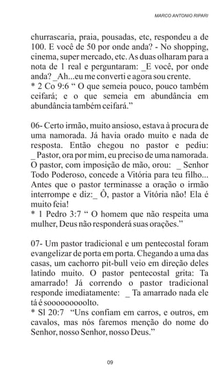 churrascaria, praia, pousadas, etc, respondeu a de
100. E você de 50 por onde anda? - No shopping,
cinema, super mercado, etc.As duas olharam para a
nota de 1 real e perguntaram: _E você, por onde
anda?_Ah...eumeconvertieagorasou crente.
* 2 Co 9:6 “ O que semeia pouco, pouco também
ceifará; e o que semeia em abundância em
abundânciatambémceifará.”
06- Certo irmão, muito ansioso, estava à procura de
uma namorada. Já havia orado muito e nada de
resposta. Então chegou no pastor e pediu:
_ Pastor, ora por mim, eu preciso de uma namorada.
O pastor, com imposição de mão, orou: _ Senhor
Todo Poderoso, concede a Vitória para teu filho...
Antes que o pastor terminasse a oração o irmão
interrompe e diz:_ Ô, pastor a Vitória não! Ela é
muitofeia!
* 1 Pedro 3:7 “ O homem que não respeita uma
mulher,Deus nãoresponderásuas orações.”
07- Um pastor tradicional e um pentecostal foram
evangelizar de porta em porta. Chegando a uma das
casas, um cachorro pit-bull veio em direção deles
latindo muito. O pastor pentecostal grita: Ta
amarrado! Já correndo o pastor tradicional
responde imediatamente: _ Ta amarrado nada ele
táésooooooooolto.
* Sl 20:7 “Uns confiam em carros, e outros, em
cavalos, mas nós faremos menção do nome do
Senhor,nosso Senhor,nosso Deus.”
MARCO ANTONIO RIPARI
09
 