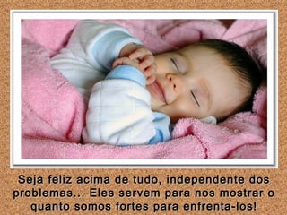 Seja feliz acima de tudo, independente dos problemas... Eles servem para nos mostrar o quanto somos fortes para enfrenta-los! 