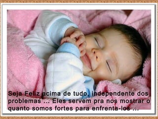 Seja Feliz acima de tudo, independente dos
problemas ... Eles servem pra nos mostrar o
quanto somos fortes para enfrenta-los ...