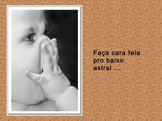 Faça cara feia
pro baixo
astral ...