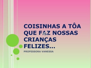 COISINHAS A TÔA
QUE FAZ NOSSAS
CRIANÇAS
FELIZES...
PROFESSORA VANESSA
 