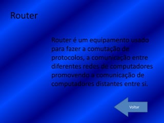 Router

         Router é um equipamento usado
         para fazer a comutação de
         protocolos, a comunicação entre
         diferentes redes de computadores
         promovendo a comunicação de
         computadores distantes entre si.


                                 Voltar
 