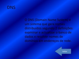 DNS

      O DNS (Domain Name System) é
      um sistema que gera nomes
      distribuídos segundo 2 definições:
      examinar e actualizar o banco de
      dados e resolver nomes de
      domínios em endereços de rede.

                                Voltar
 