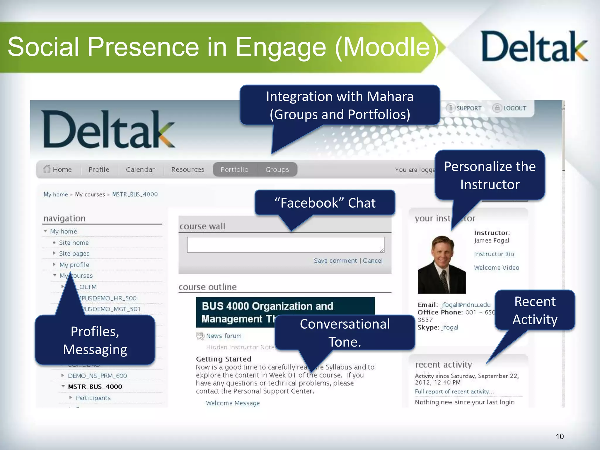 Social Presence in Engage (Moodle)
                    Integration with Mahara
                     (Groups and Portfolios)


                                               Personalize the
                                                 Instructor
                     “Facebook” Chat




                                                          Recent
                         Conversational                   Activity
     Profiles,
                             Tone.
    Messaging




                                                                 10
 