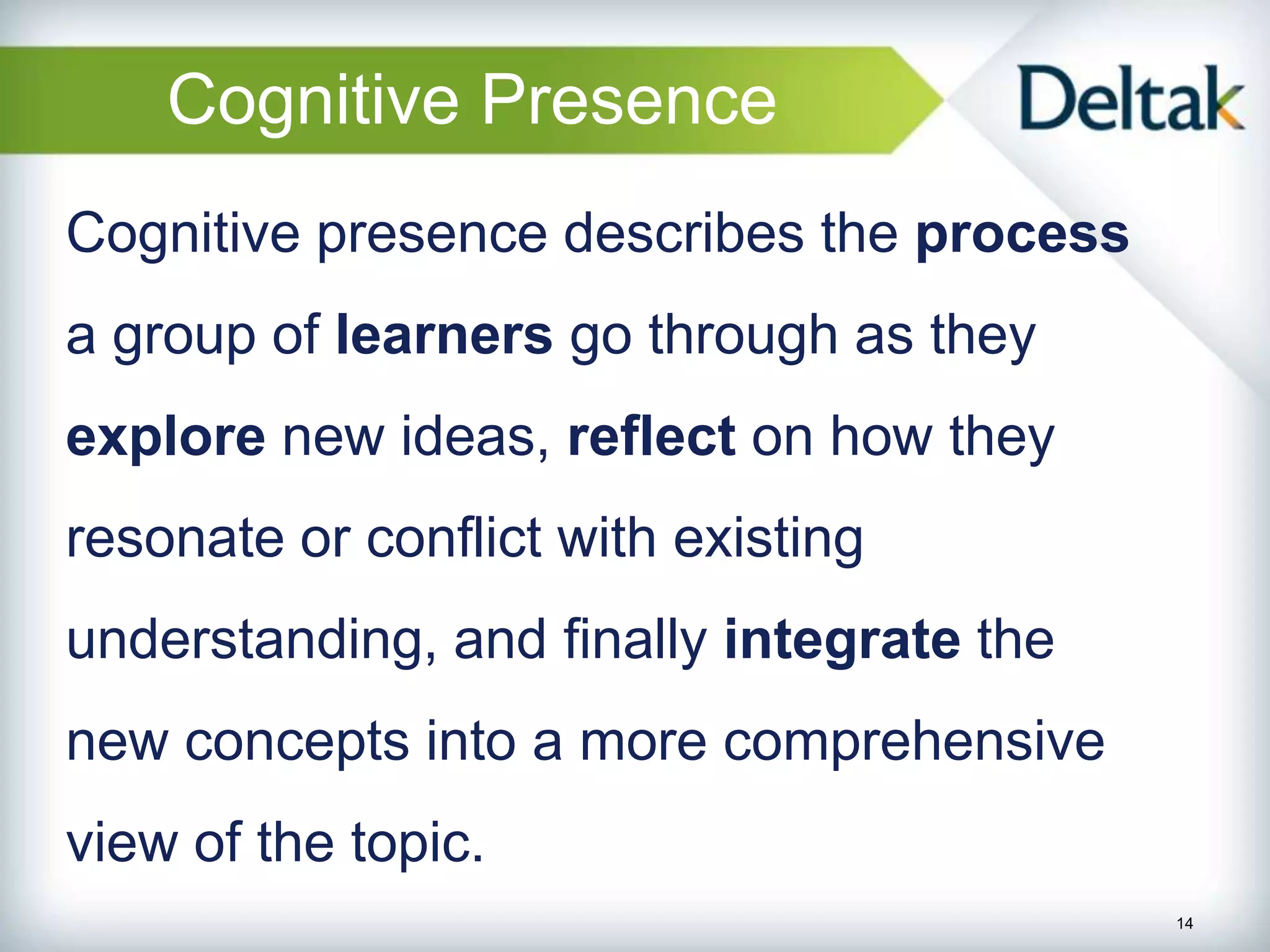 Cognitive Presence
Cognitive presence describes the process
a group of learners go through as they
explore new ideas, reflect on how they
resonate or conflict with existing
understanding, and finally integrate the
new concepts into a more comprehensive
view of the topic.
                                           14
 