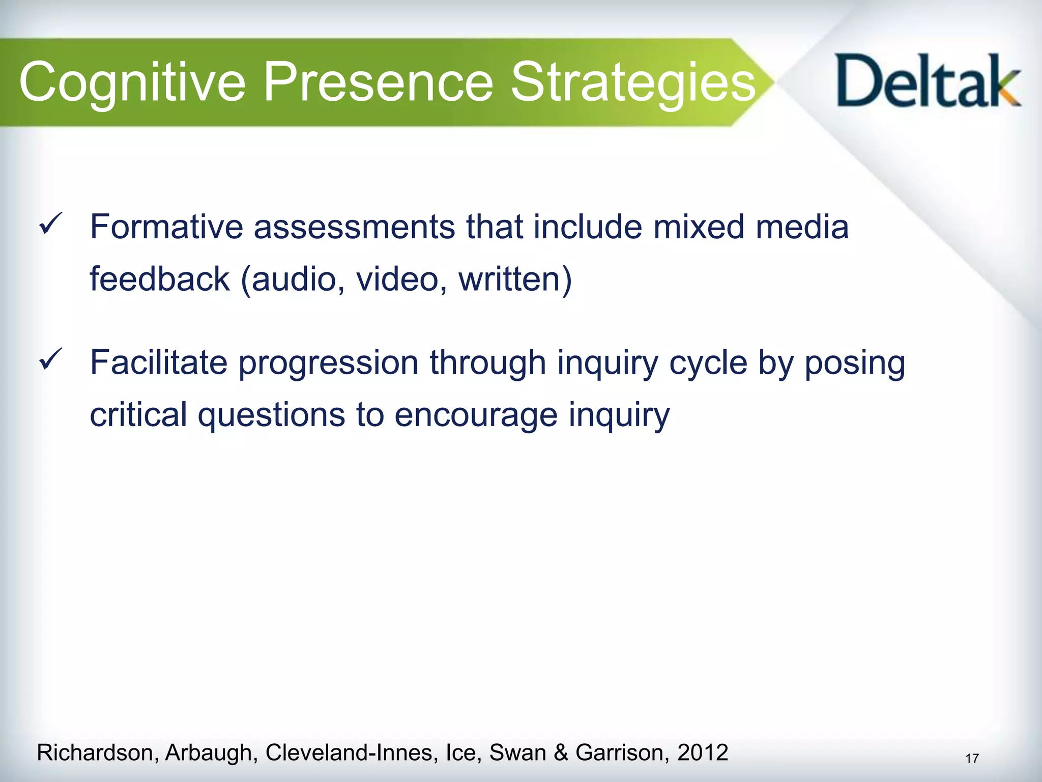 Cognitive Presence Strategies

 Formative assessments that include mixed media
    feedback (audio, video, written)

 Facilitate progression through inquiry cycle by posing
    critical questions to encourage inquiry




Richardson, Arbaugh, Cleveland-Innes, Ice, Swan & Garrison, 2012   17
 