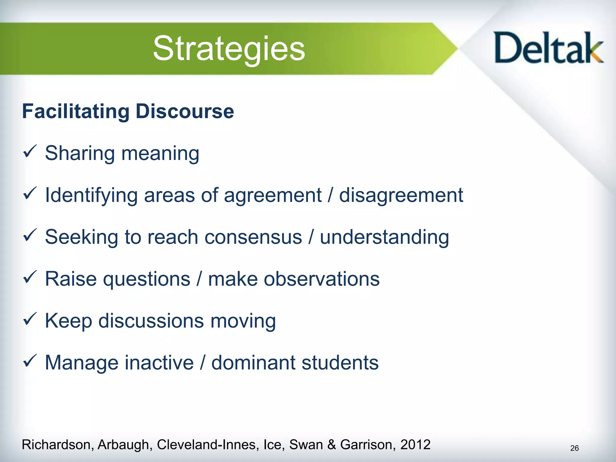 Strategies
Facilitating Discourse

 Sharing meaning

 Identifying areas of agreement / disagreement

 Seeking to reach consensus / understanding

 Raise questions / make observations

 Keep discussions moving

 Manage inactive / dominant students


Richardson, Arbaugh, Cleveland-Innes, Ice, Swan & Garrison, 2012   26
 