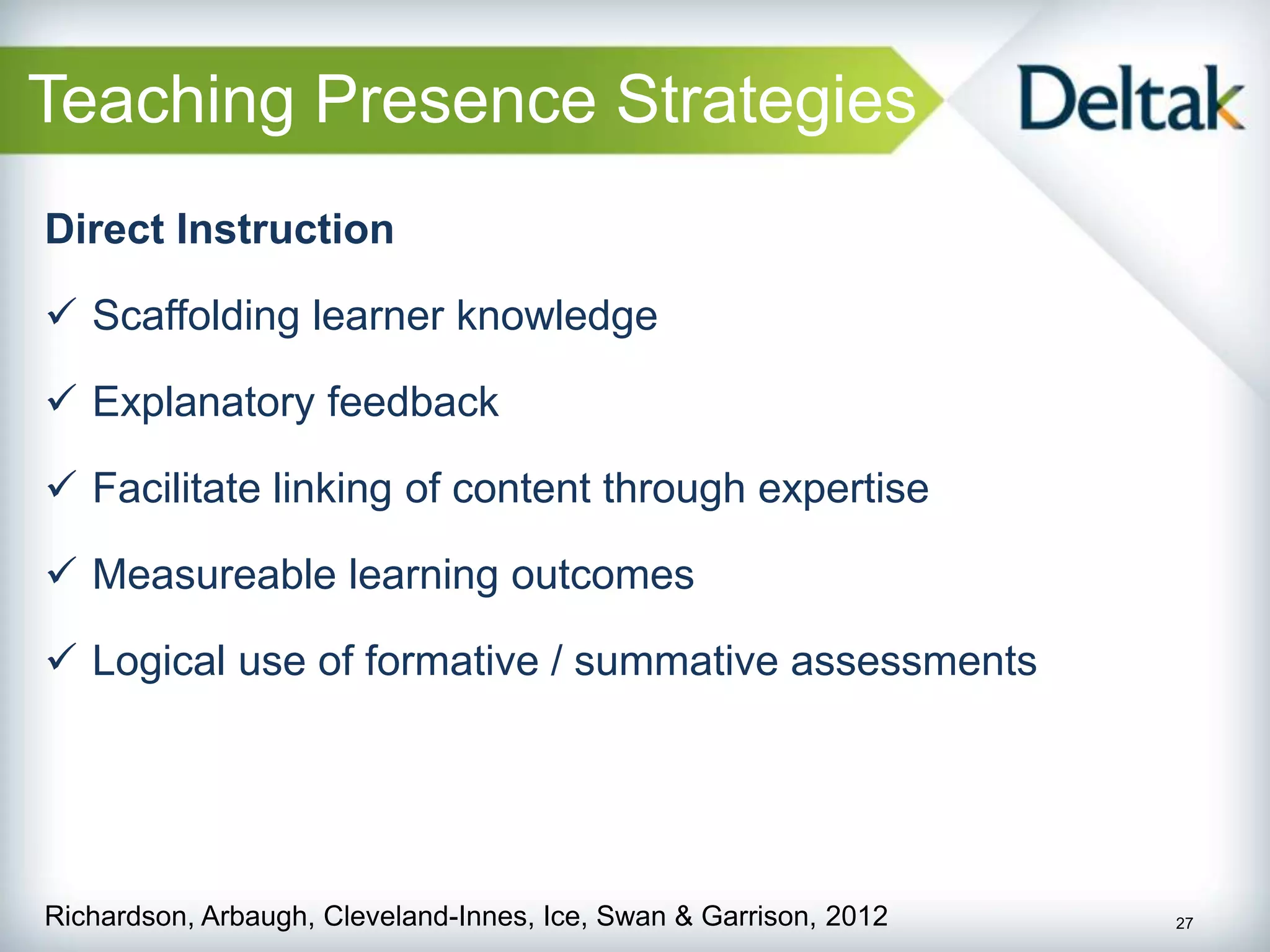Teaching Presence Strategies
Direct Instruction

 Scaffolding learner knowledge

 Explanatory feedback

 Facilitate linking of content through expertise

 Measureable learning outcomes

 Logical use of formative / summative assessments




Richardson, Arbaugh, Cleveland-Innes, Ice, Swan & Garrison, 2012   27
 