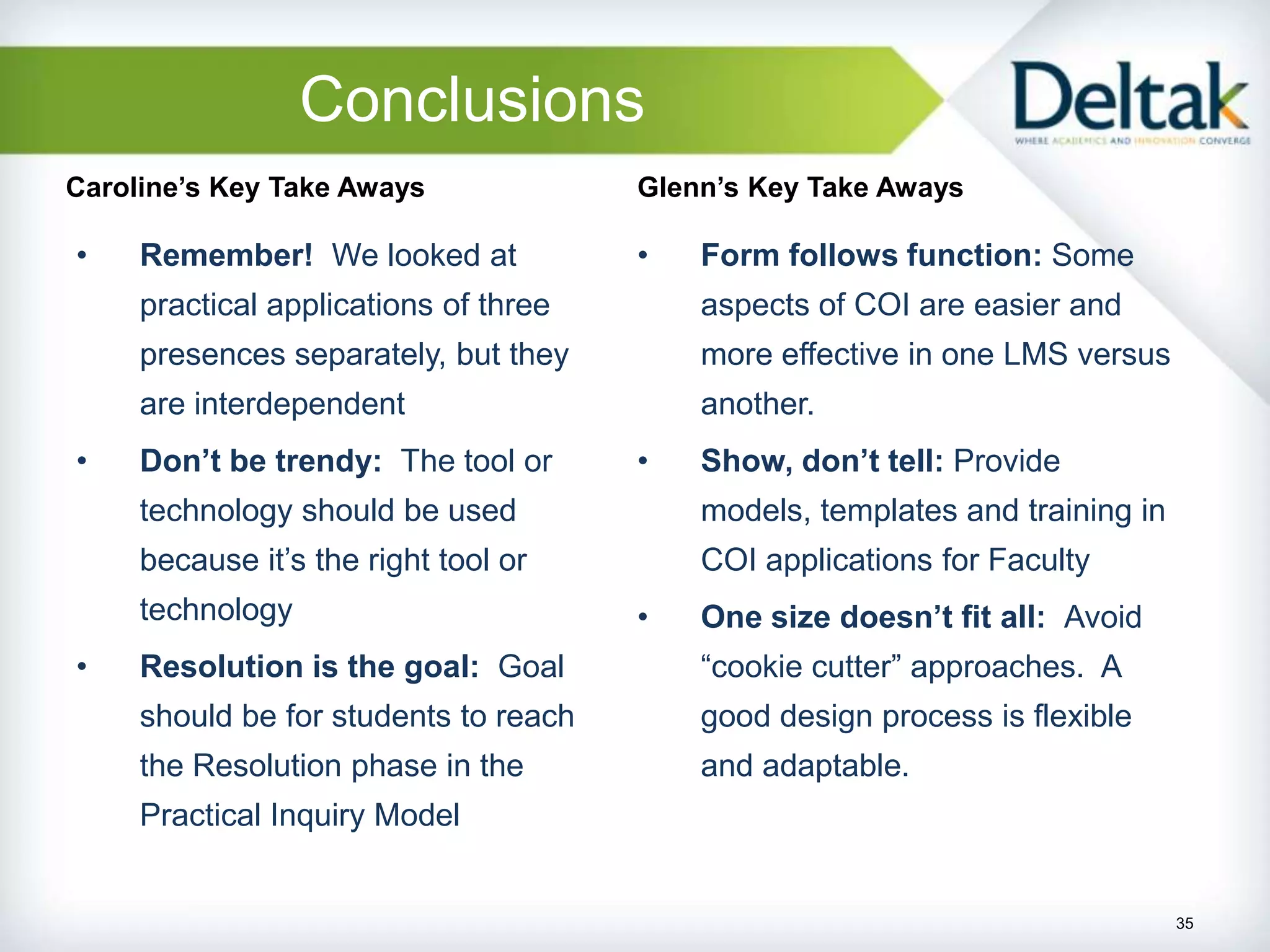 Conclusions
Caroline’s Key Take Aways              Glenn’s Key Take Aways

•    Remember! We looked at            •   Form follows function: Some
     practical applications of three       aspects of COI are easier and
     presences separately, but they        more effective in one LMS versus
     are interdependent                    another.
•    Don’t be trendy: The tool or      •   Show, don’t tell: Provide
     technology should be used             models, templates and training in
     because it’s the right tool or        COI applications for Faculty
     technology                        •   One size doesn’t fit all: Avoid
•    Resolution is the goal: Goal          “cookie cutter” approaches. A
     should be for students to reach       good design process is flexible
     the Resolution phase in the           and adaptable.
     Practical Inquiry Model


                                                                               35
 