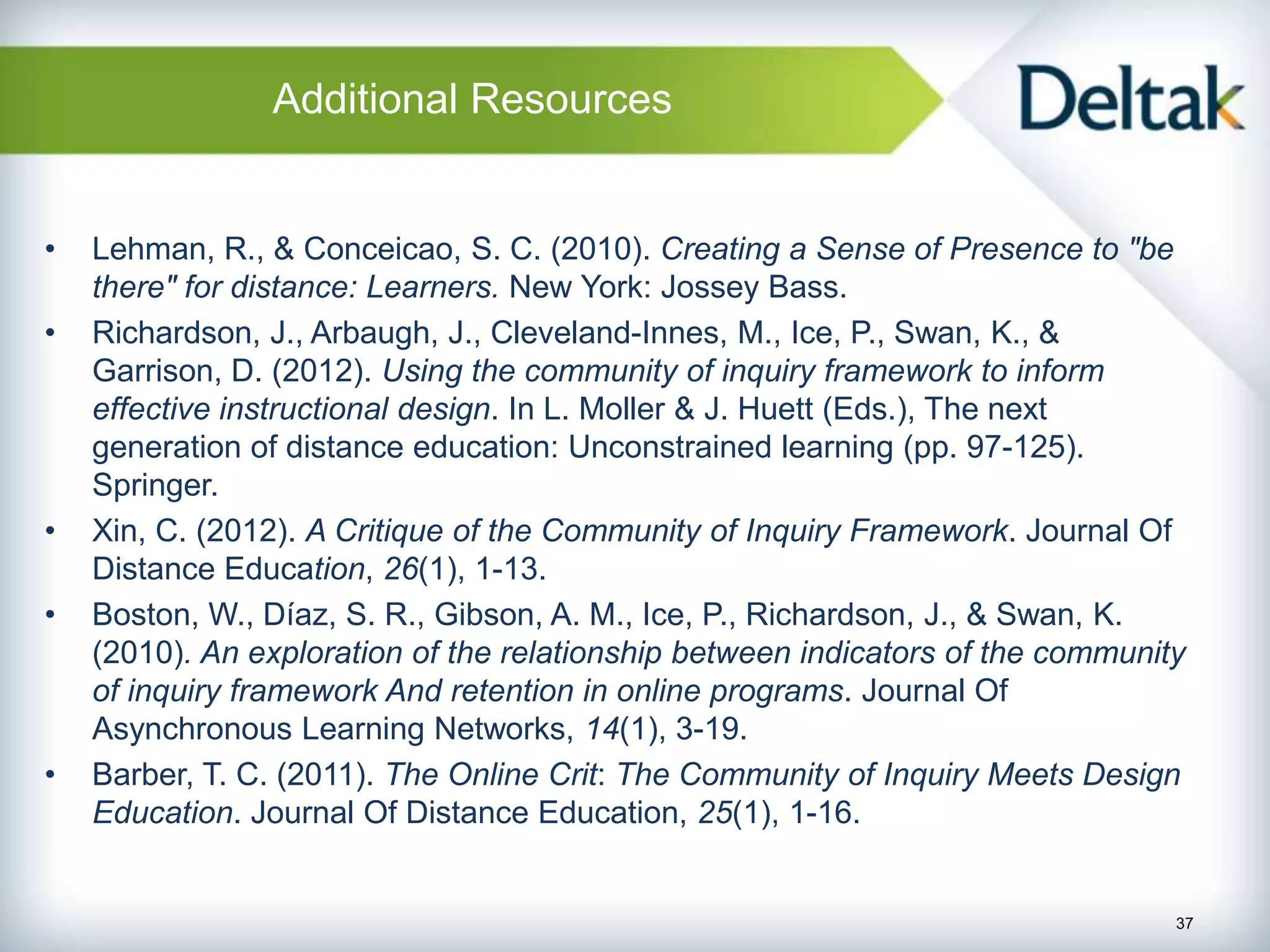 Additional Resources


•   Lehman, R., & Conceicao, S. C. (2010). Creating a Sense of Presence to "be
    there" for distance: Learners. New York: Jossey Bass.
•   Richardson, J., Arbaugh, J., Cleveland-Innes, M., Ice, P., Swan, K., &
    Garrison, D. (2012). Using the community of inquiry framework to inform
    effective instructional design. In L. Moller & J. Huett (Eds.), The next
    generation of distance education: Unconstrained learning (pp. 97-125).
    Springer.
•   Xin, C. (2012). A Critique of the Community of Inquiry Framework. Journal Of
    Distance Education, 26(1), 1-13.
•   Boston, W., Díaz, S. R., Gibson, A. M., Ice, P., Richardson, J., & Swan, K.
    (2010). An exploration of the relationship between indicators of the community
    of inquiry framework And retention in online programs. Journal Of
    Asynchronous Learning Networks, 14(1), 3-19.
•   Barber, T. C. (2011). The Online Crit: The Community of Inquiry Meets Design
    Education. Journal Of Distance Education, 25(1), 1-16.


                                                                                 37
 