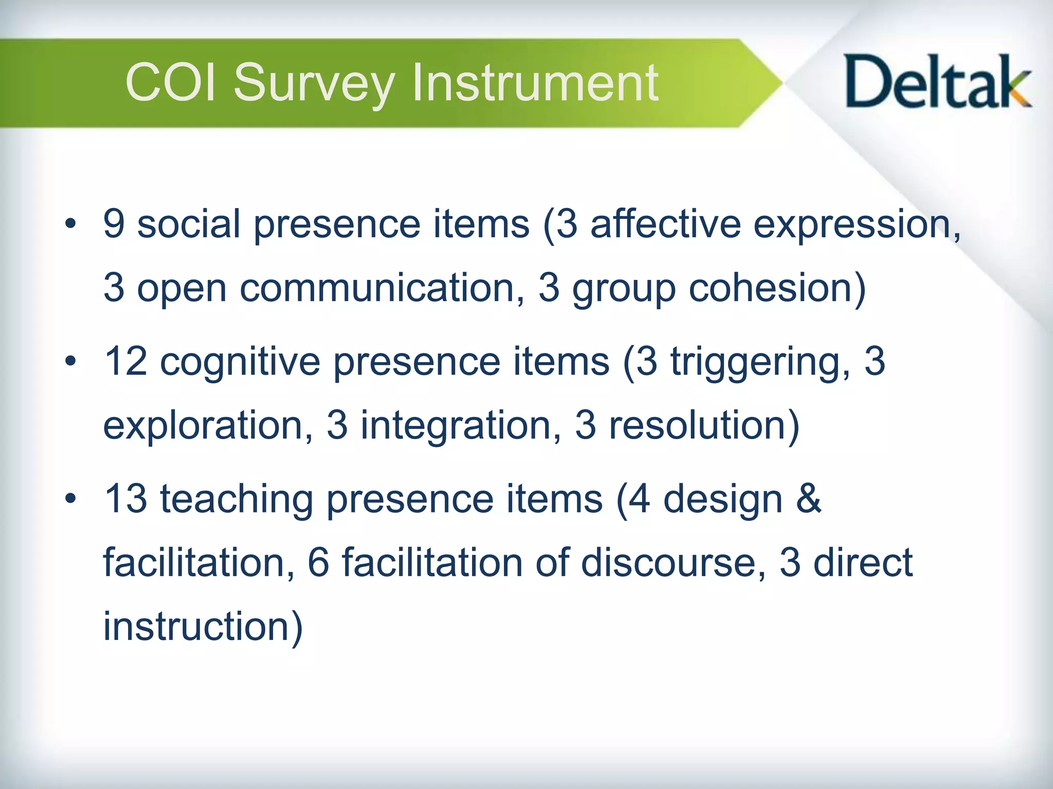 COI Survey Instrument

• 9 social presence items (3 affective expression,
  3 open communication, 3 group cohesion)
• 12 cognitive presence items (3 triggering, 3
  exploration, 3 integration, 3 resolution)
• 13 teaching presence items (4 design &
  facilitation, 6 facilitation of discourse, 3 direct
  instruction)
 