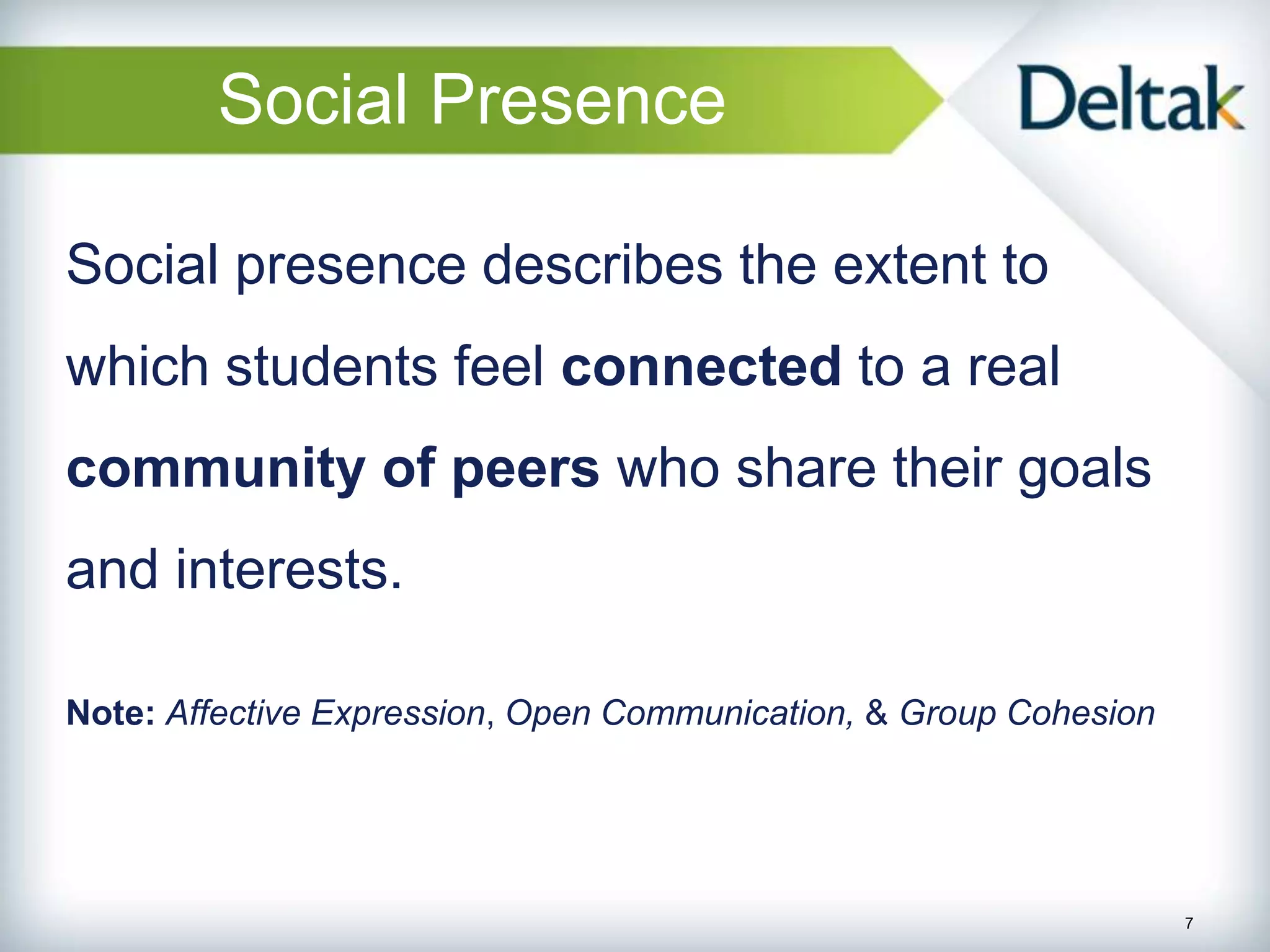 Social Presence

Social presence describes the extent to
which students feel connected to a real
community of peers who share their goals
and interests.

Note: Affective Expression, Open Communication, & Group Cohesion




                                                                   7
 