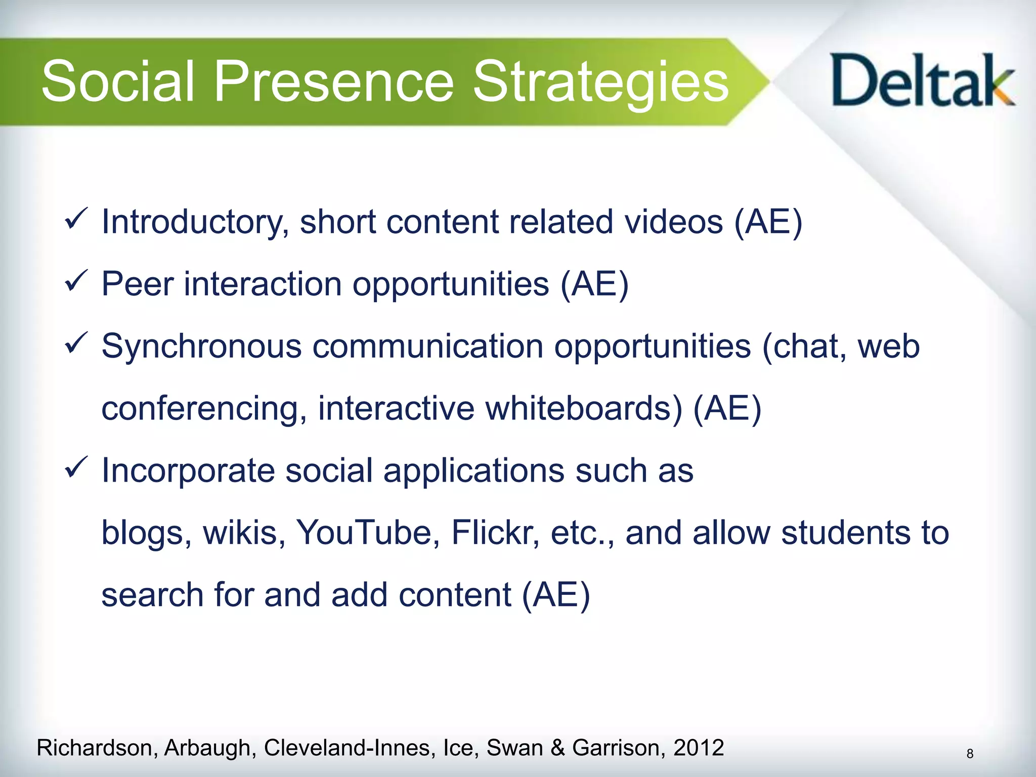 Social Presence Strategies

   Introductory, short content related videos (AE)
   Peer interaction opportunities (AE)
   Synchronous communication opportunities (chat, web
      conferencing, interactive whiteboards) (AE)
   Incorporate social applications such as
      blogs, wikis, YouTube, Flickr, etc., and allow students to
      search for and add content (AE)



Richardson, Arbaugh, Cleveland-Innes, Ice, Swan & Garrison, 2012   8
 