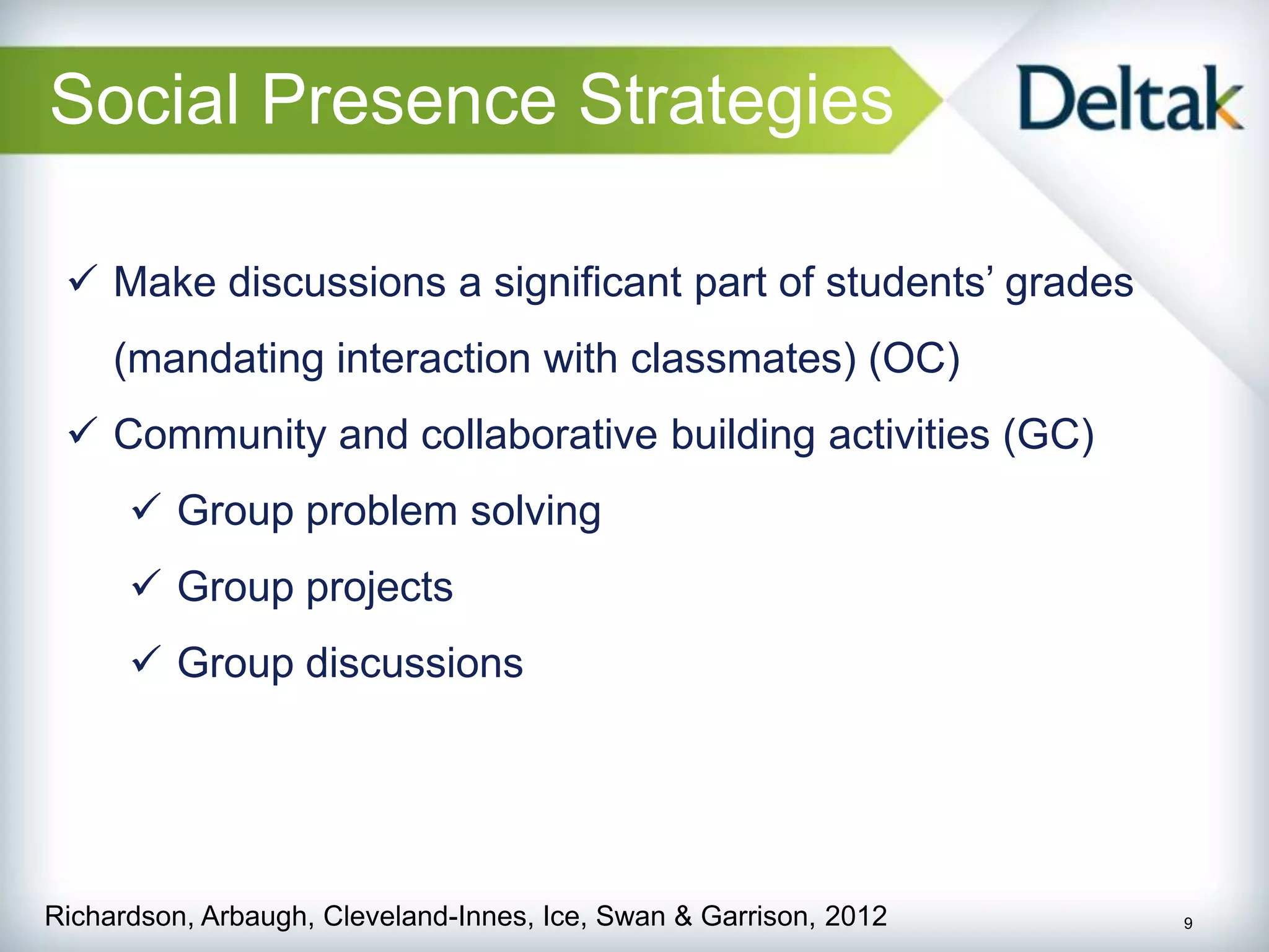 Social Presence Strategies

  Make discussions a significant part of students’ grades
     (mandating interaction with classmates) (OC)
  Community and collaborative building activities (GC)
       Group problem solving
       Group projects
       Group discussions




Richardson, Arbaugh, Cleveland-Innes, Ice, Swan & Garrison, 2012   9
 