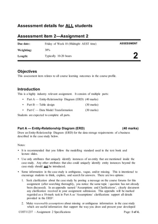 COIT11237 – Assignment 2 Specifications Page: 1 of 4.
Assessment details for ALL students
Assessment item 2—Assignment 2
Due date: Friday of Week 10 (Midnight AEST time) ASSESSMENT
Weighting: 30%
Length: Typically 10-20 hours
2
Objectives
This assessment item relates to all course learning outcomes in the course profile.
Introduction
This is a highly industry relevant assignment. It consists of multiple parts:
• Part A — Entity-Relationship Diagram (ERD) (40 marks)
• Part B — Table design (30 marks)
• Part C — Data Model Transformation (30 marks)
Students are expected to complete all parts.
Part A — Entity-Relationship Diagram (ERD) (40 marks)
Draw an Entity-Relationship Diagram (ERD) for the data storage requirements of a business
described in the case study below.
Notes:
• It is recommended that you follow the modelling standard used in the text book and
lecture slides.
• Use only attributes that uniquely identify instances of an entity that are mentioned inside the
case study. Any other attributes that also could uniquely identify entity instances beyond the
case study should not be introduced.
• Some information in the case study is ambiguous, vague, and/or missing. This is intentional to
encourage students to think, explore, and search for answers. There are two options:
1. Seek clarification about the case study by posting a message on the course forums for this
assignment (after searching thoroughly, you notice the same topic / question has not already
been discussed). In an appendix named ‘Assumptions and Clarifications’, clearly document
any clarification received in your assignment submission. This appendix will be marked
regarded as a 10-mark task in Part A as ‘Assumptions/ clarifications support all details
provided in the ERD’.
2. Make reasonable assumptions about missing or ambiguous information in the case study
which are useful information that support the way you draw and present your developed
 